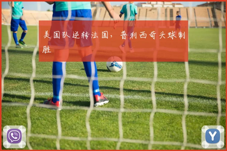 美国队逆转法国，普利西奇头球制胜
