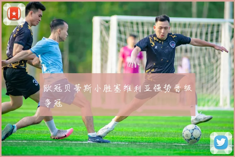 欧冠贝蒂斯小胜塞维利亚强势晋级争冠