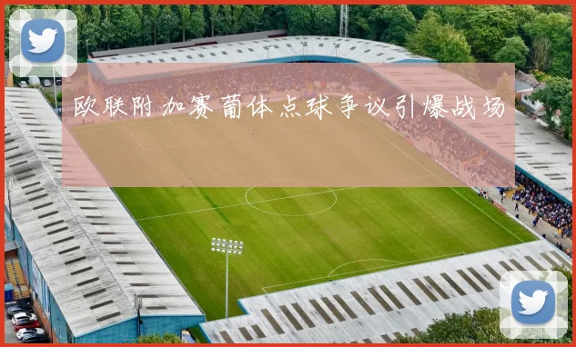 欧联附加赛葡体点球争议引爆战场