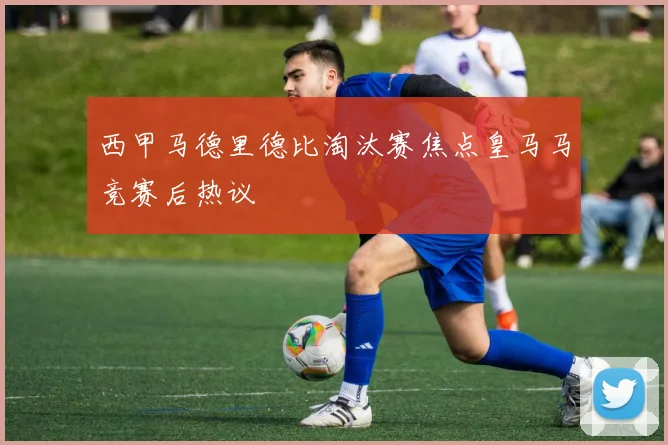 西甲马德里德比淘汰赛焦点皇马马竞赛后热议