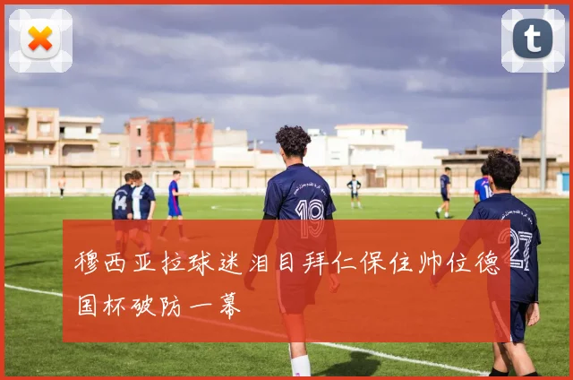 穆西亚拉球迷泪目拜仁保住帅位德国杯破防一幕