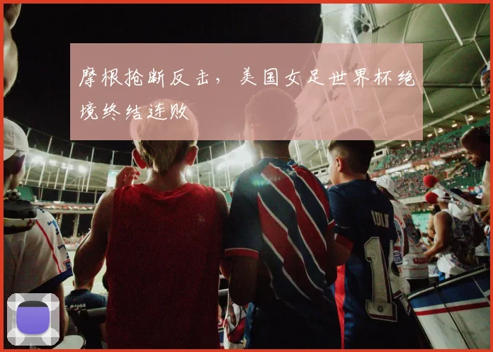 摩根抢断反击，美国女足世界杯绝境终结连败