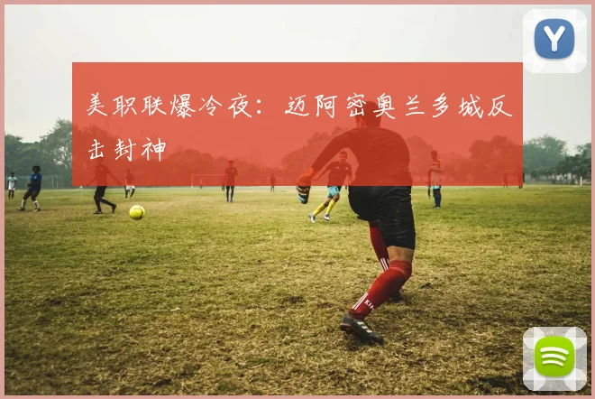 美职联爆冷夜：迈阿密奥兰多城反击封神