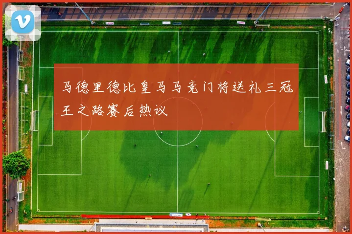 马德里德比皇马马竞门将送礼三冠王之路赛后热议