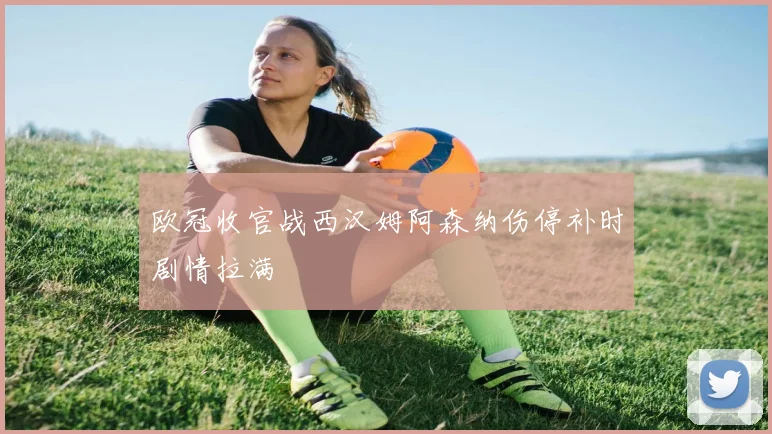 欧冠收官战西汉姆阿森纳伤停补时剧情拉满