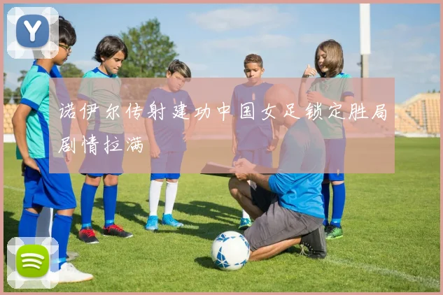 诺伊尔传射建功中国女足锁定胜局剧情拉满