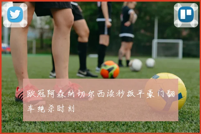 欧冠阿森纳切尔西读秒扳平豪门翻车绝杀时刻