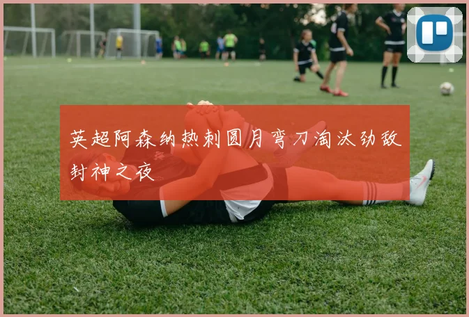 英超阿森纳热刺圆月弯刀淘汰劲敌封神之夜