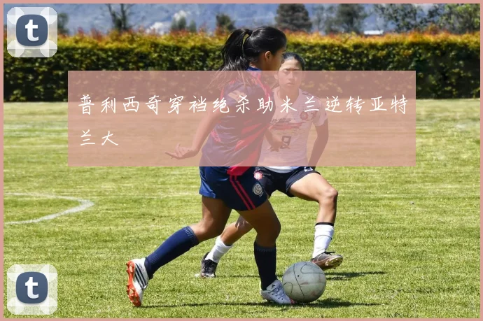 普利西奇穿裆绝杀助米兰逆转亚特兰大