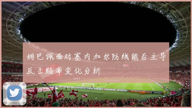 姆巴佩面对塞内加尔防线能否主导反击赔率变化分析