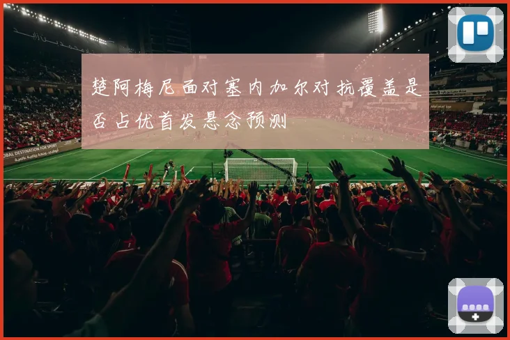 楚阿梅尼面对塞内加尔对抗覆盖是否占优首发悬念预测