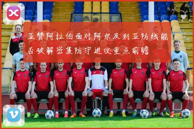 亚赞阿拉伯面对阿尔及利亚防线能否破解密集防守进攻重点前瞻