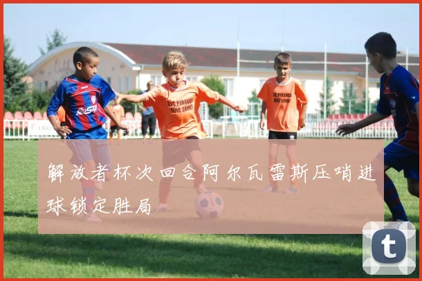 解放者杯次回合阿尔瓦雷斯压哨进球锁定胜局
