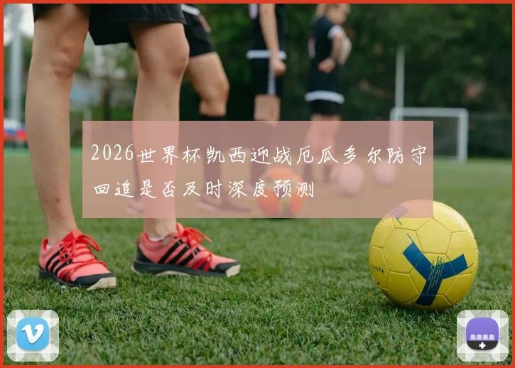 2026世界杯凯西迎战厄瓜多尔防守回追是否及时深度预测