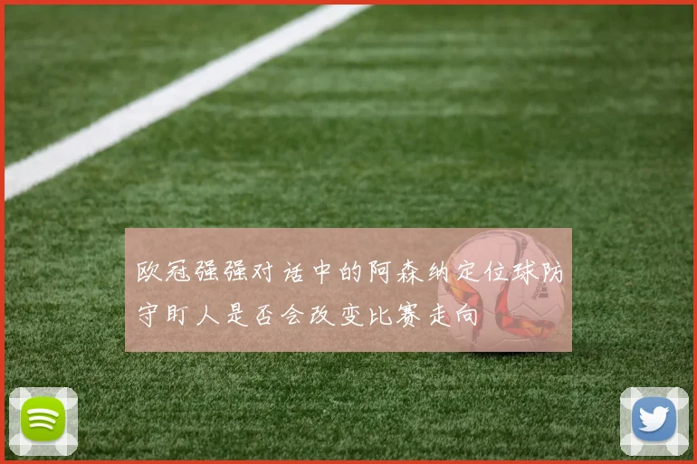 欧冠强强对话中的阿森纳定位球防守盯人是否会改变比赛走向