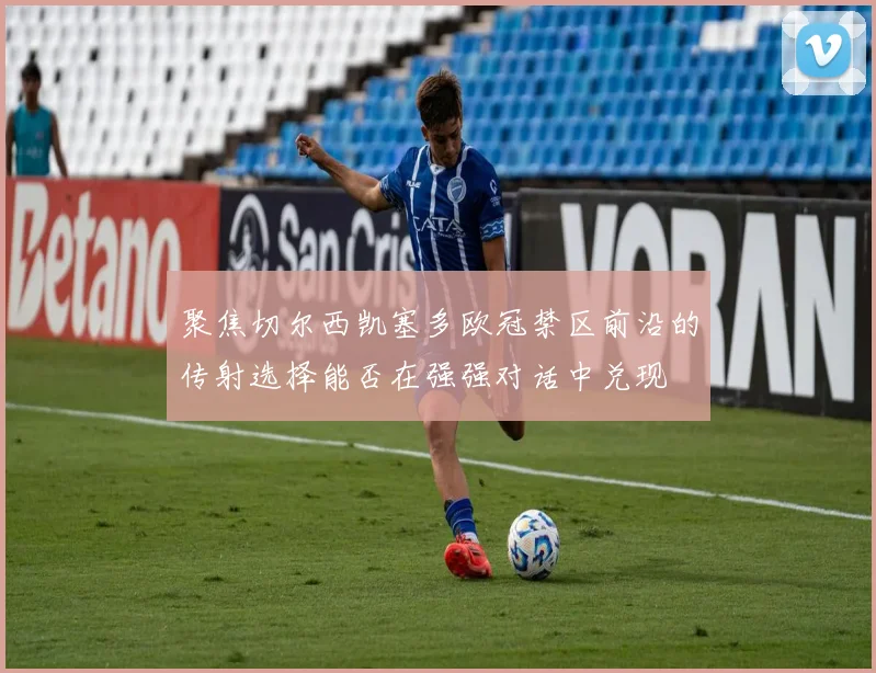聚焦切尔西凯塞多欧冠禁区前沿的传射选择能否在强强对话中兑现