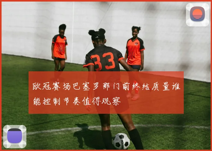 欧冠赛场巴塞罗那门前终结质量谁能控制节奏值得观察