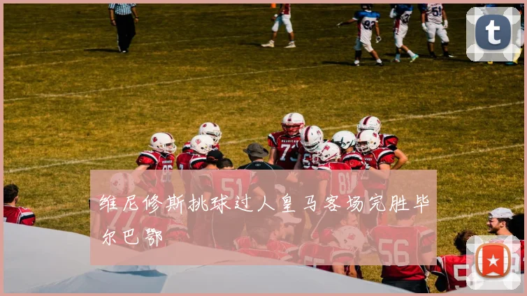 维尼修斯挑球过人皇马客场完胜毕尔巴鄂