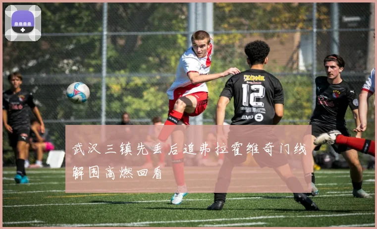 武汉三镇先丢后追弗拉霍维奇门线解围高燃回看
