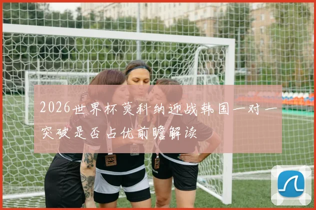 2026世界杯莫科纳迎战韩国一对一突破是否占优前瞻解读