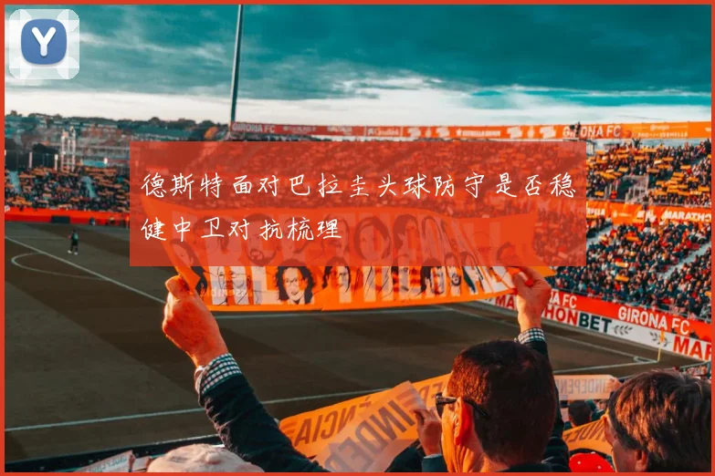 德斯特面对巴拉圭头球防守是否稳健中卫对抗梳理
