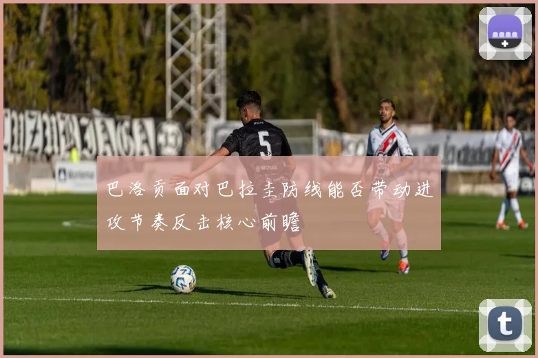 巴洛贡面对巴拉圭防线能否带动进攻节奏反击核心前瞻