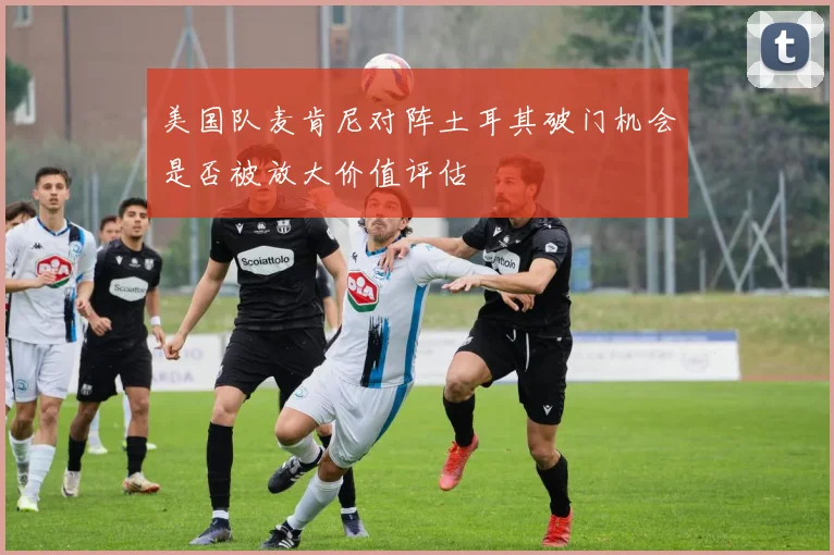 美国队麦肯尼对阵土耳其破门机会是否被放大价值评估