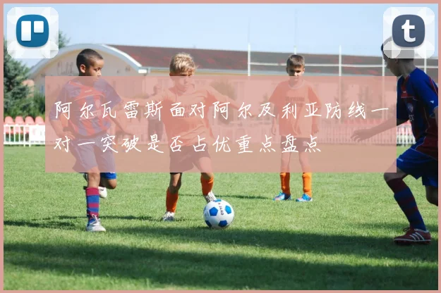 阿尔瓦雷斯面对阿尔及利亚防线一对一突破是否占优重点盘点