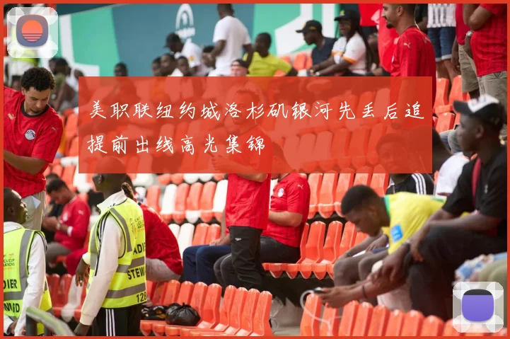 美职联纽约城洛杉矶银河先丢后追提前出线高光集锦