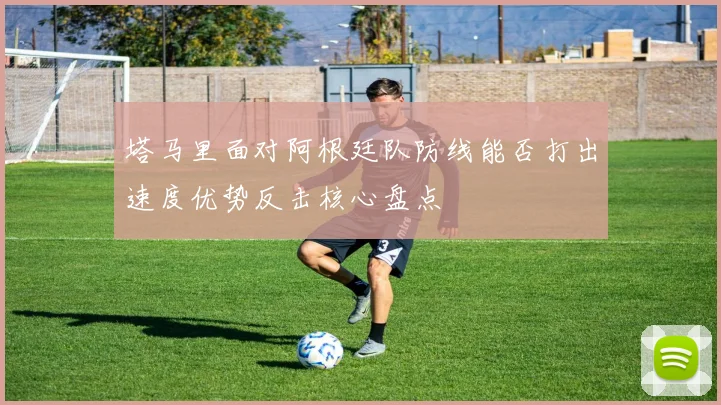 塔马里面对阿根廷队防线能否打出速度优势反击核心盘点