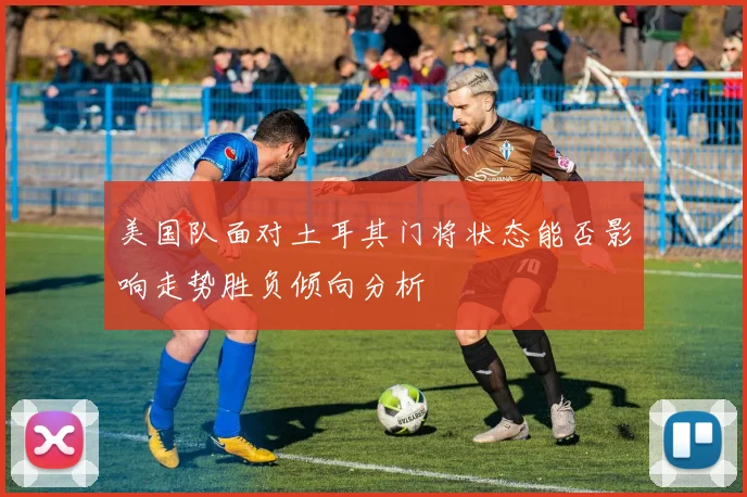 美国队面对土耳其门将状态能否影响走势胜负倾向分析