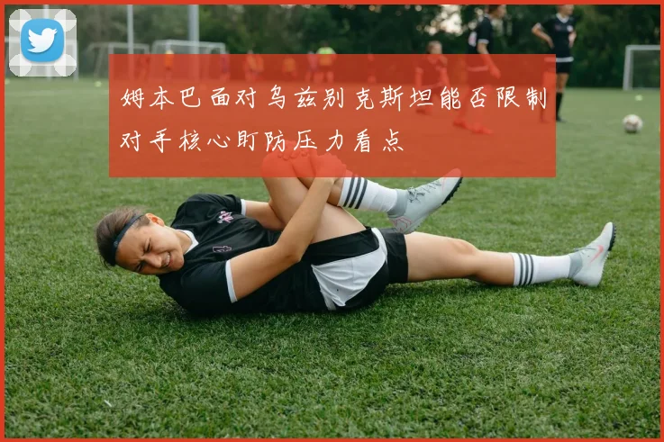 姆本巴面对乌兹别克斯坦能否限制对手核心盯防压力看点