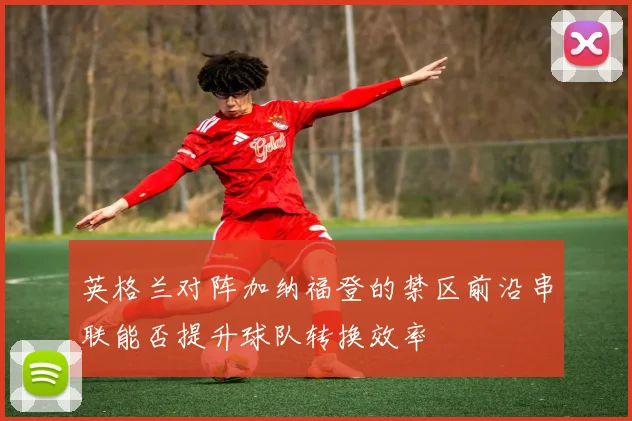 英格兰对阵加纳福登的禁区前沿串联能否提升球队转换效率
