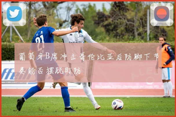 葡萄牙B席冲击哥伦比亚后防脚下节奏能否摆脱盯防
