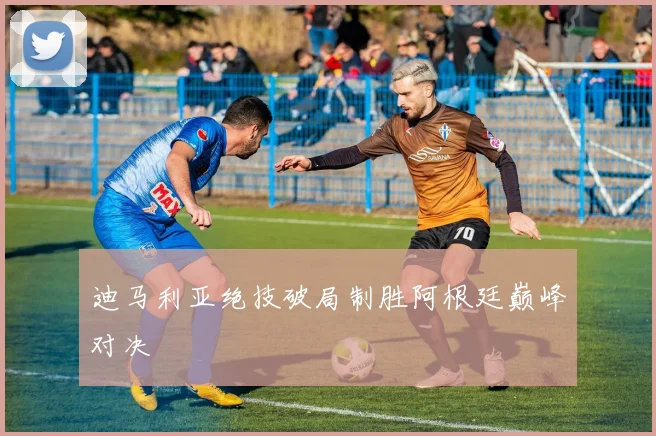 迪马利亚绝技破局制胜阿根廷巅峰对决