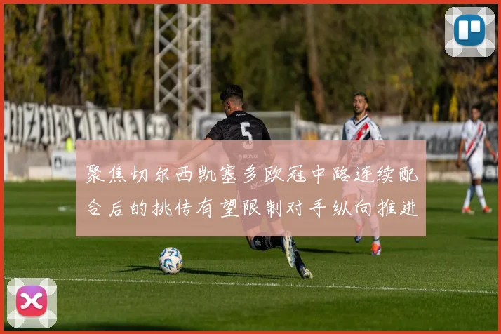 聚焦切尔西凯塞多欧冠中路连续配合后的挑传有望限制对手纵向推进
