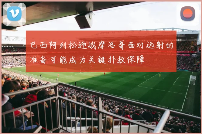 巴西阿利松迎战摩洛哥面对远射的准备可能成为关键扑救保障