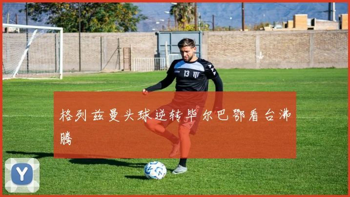 格列兹曼头球逆转毕尔巴鄂看台沸腾
