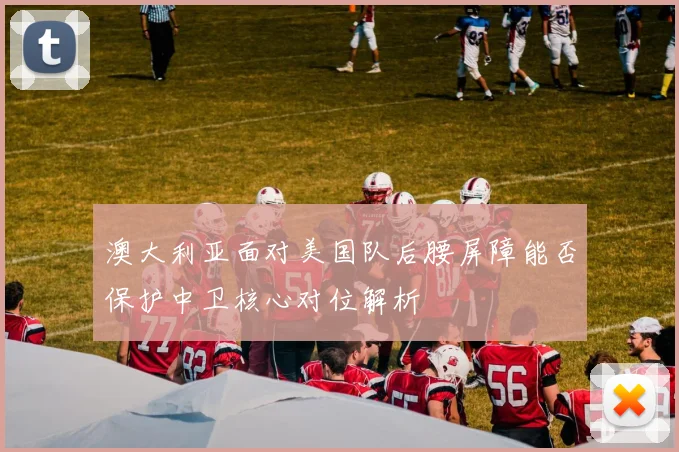 澳大利亚面对美国队后腰屏障能否保护中卫核心对位解析