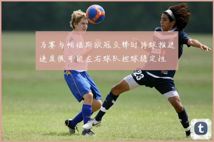 马赛与帕福斯欧冠交锋时持球推进速度很可能左右球队控球稳定性