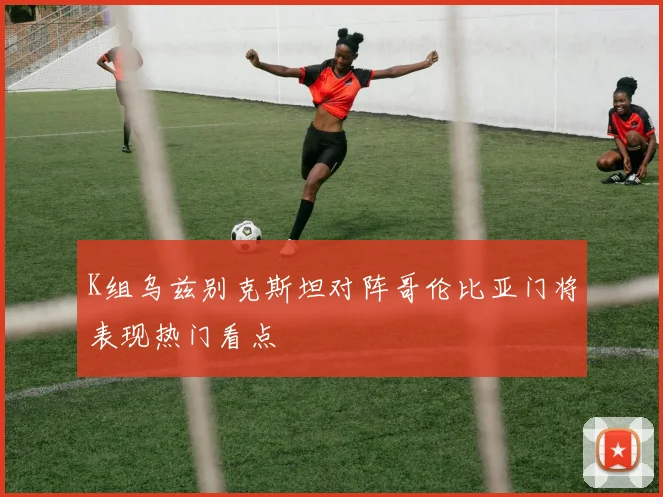 K组乌兹别克斯坦对阵哥伦比亚门将表现热门看点