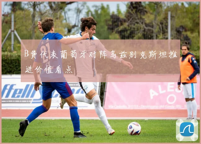 B费代表葡萄牙对阵乌兹别克斯坦推进价值看点
