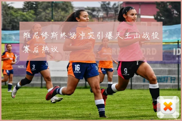 维尼修斯终场冲突引爆天王山战役赛后热议