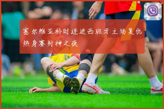 塞尔维亚补时连进西班牙主场复仇热身赛封神之夜