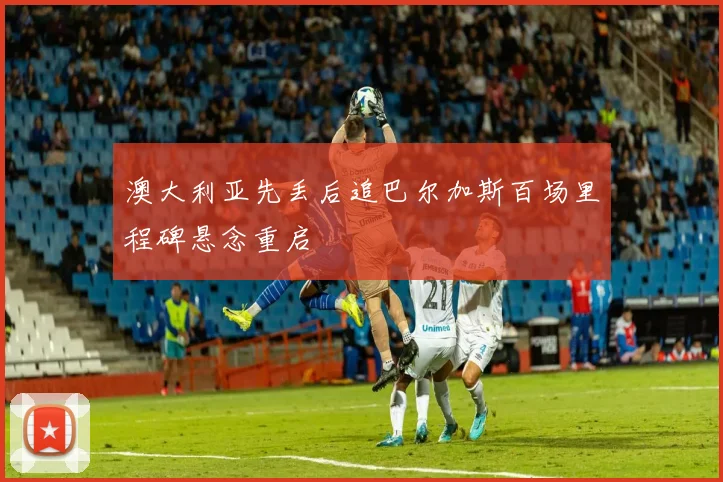 澳大利亚先丢后追巴尔加斯百场里程碑悬念重启