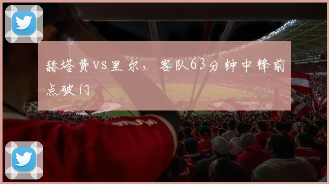 赫塔费vs里尔，客队63分钟中锋前点破门