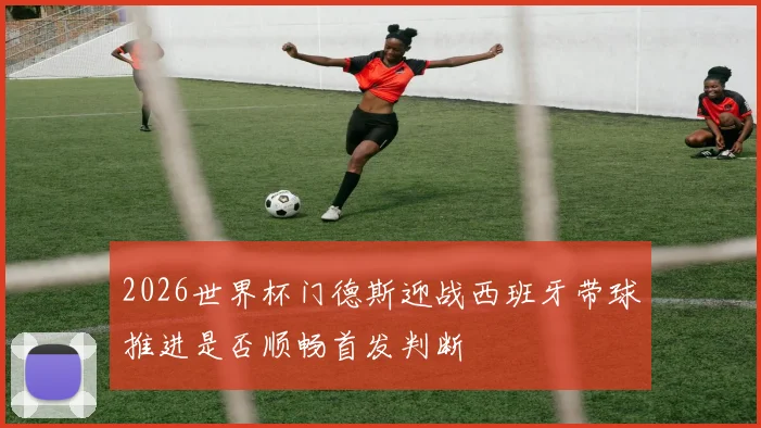 2026世界杯门德斯迎战西班牙带球推进是否顺畅首发判断