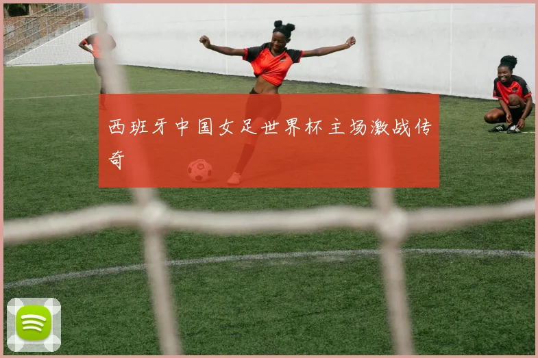 西班牙中国女足世界杯主场激战传奇