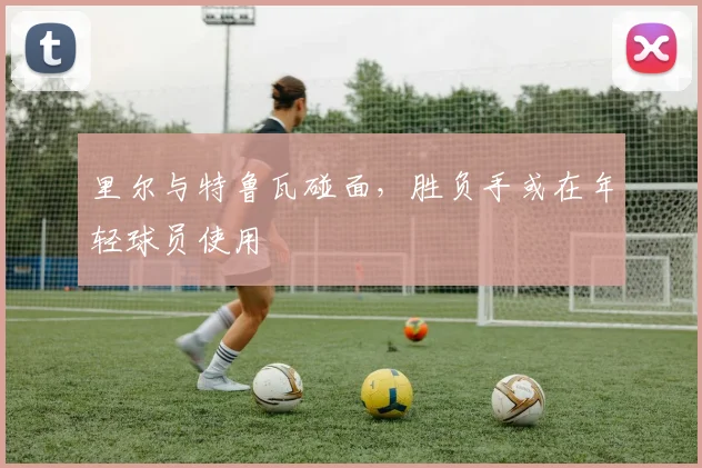 里尔与特鲁瓦碰面，胜负手或在年轻球员使用