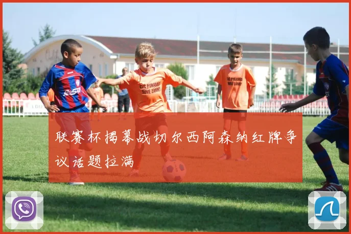 联赛杯揭幕战切尔西阿森纳红牌争议话题拉满